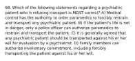 68. Which of the following statements regarding a psychiatric patient who is refusing transport is MOST correct? A) Medical control has the authority to order paramedics to forcibly restrain and transport any psychiatric patient. B) If the patient's life is not in danger, only a police officer can authorize paramedics to restrain and transport the patient. C) It is generally agreed that any psychiatric patient should be transported against his or her will for evaluation by a psychiatrist. D) Family members can authorize involuntary commitment, including forcibly transporting the patient against his or her will.