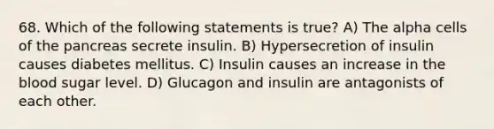 68. Which of the following statements is true? A) The alpha cells of the pancreas secrete insulin. B) Hypersecretion of insulin causes diabetes mellitus. C) Insulin causes an increase in the blood sugar level. D) Glucagon and insulin are antagonists of each other.