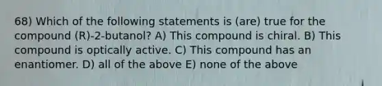 68) Which of the following statements is (are) true for the compound (R)-2-butanol? A) This compound is chiral. B) This compound is optically active. C) This compound has an enantiomer. D) all of the above E) none of the above