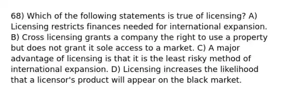 68) Which of the following statements is true of licensing? A) Licensing restricts finances needed for international expansion. B) Cross licensing grants a company the right to use a property but does not grant it sole access to a market. C) A major advantage of licensing is that it is the least risky method of international expansion. D) Licensing increases the likelihood that a licensor's product will appear on the black market.