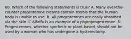 68. Which of the following statements is true? A. Many over-the-counter progesterone creams contain sterols that the human body is unable to use. B. All progesterones are easily absorbed via the skin. C.Alfalfa is an example of a phytoprogesterone. D. Progesterones, whether synthetic or plant-based, should not be used by a woman who has undergone a hysterectomy.