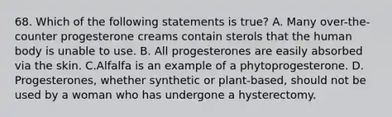 68. Which of the following statements is true? A. Many over-the-counter progesterone creams contain sterols that the human body is unable to use. B. All progesterones are easily absorbed via the skin. C.Alfalfa is an example of a phytoprogesterone. D. Progesterones, whether synthetic or plant-based, should not be used by a woman who has undergone a hysterectomy.