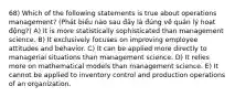 68) Which of the following statements is true about operations management? (Phát biểu nào sau đây là đúng về quản lý hoạt động?) A) It is more statistically sophisticated than management science. B) It exclusively focuses on improving employee attitudes and behavior. C) It can be applied more directly to managerial situations than management science. D) It relies more on mathematical models than management science. E) It cannot be applied to inventory control and production operations of an organization.