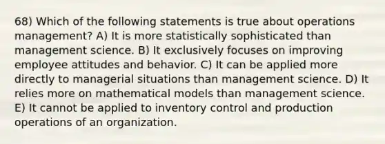 68) Which of the following statements is true about operations management? A) It is more statistically sophisticated than management science. B) It exclusively focuses on improving employee attitudes and behavior. C) It can be applied more directly to managerial situations than management science. D) It relies more on mathematical models than management science. E) It cannot be applied to inventory control and production operations of an organization.