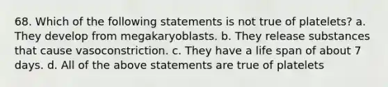 68. Which of the following statements is not true of platelets? a. They develop from megakaryoblasts. b. They release substances that cause vasoconstriction. c. They have a life span of about 7 days. d. All of the above statements are true of platelets