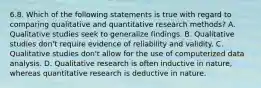 6.8. Which of the following statements is true with regard to comparing qualitative and quantitative research methods? A. Qualitative studies seek to generalize findings. B. Qualitative studies don't require evidence of reliability and validity. C. Qualitative studies don't allow for the use of computerized data analysis. D. Qualitative research is often inductive in nature, whereas quantitative research is deductive in nature.