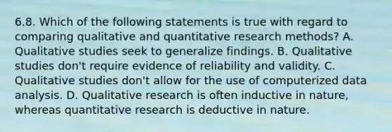 6.8. Which of the following statements is true with regard to comparing qualitative and quantitative research methods? A. Qualitative studies seek to generalize findings. B. Qualitative studies don't require evidence of reliability and validity. C. Qualitative studies don't allow for the use of computerized data analysis. D. Qualitative research is often inductive in nature, whereas quantitative research is deductive in nature.