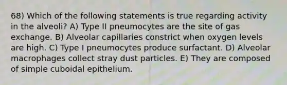 68) Which of the following statements is true regarding activity in the alveoli? A) Type II pneumocytes are the site of <a href='https://www.questionai.com/knowledge/kU8LNOksTA-gas-exchange' class='anchor-knowledge'>gas exchange</a>. B) Alveolar capillaries constrict when oxygen levels are high. C) Type I pneumocytes produce surfactant. D) Alveolar macrophages collect stray dust particles. E) They are composed of simple cuboidal epithelium.