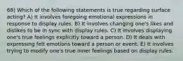 68) Which of the following statements is true regarding surface acting? A) It involves foregoing emotional expressions in response to display rules. B) It involves changing one's likes and dislikes to be in sync with display rules. C) It involves displaying one's true feelings explicitly toward a person. D) It deals with expressing felt emotions toward a person or event. E) It involves trying to modify one's true inner feelings based on display rules.