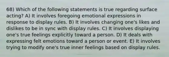 68) Which of the following statements is true regarding surface acting? A) It involves foregoing emotional expressions in response to display rules. B) It involves changing one's likes and dislikes to be in sync with display rules. C) It involves displaying one's true feelings explicitly toward a person. D) It deals with expressing felt emotions toward a person or event. E) It involves trying to modify one's true inner feelings based on display rules.