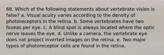 68. Which of the following statements about vertebrate vision is false? a. Visual acuity varies according to the density of photoreceptors in the retina. b. Some vertebrates have two foveas per eye. c. A blind spot is always located where the optic nerve leaves the eye. d. Unlike a camera, the vertebrate eye does not project inverted images on the retina. e. Two major types of photoreceptor cells are found in the retina.