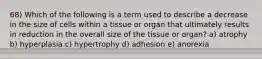 68) Which of the following is a term used to describe a decrease in the size of cells within a tissue or organ that ultimately results in reduction in the overall size of the tissue or organ? a) atrophy b) hyperplasia c) hypertrophy d) adhesion e) anorexia