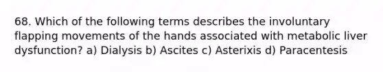 68. Which of the following terms describes the involuntary flapping movements of the hands associated with metabolic liver dysfunction? a) Dialysis b) Ascites c) Asterixis d) Paracentesis