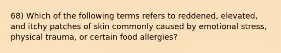 68) Which of the following terms refers to reddened, elevated, and itchy patches of skin commonly caused by emotional stress, physical trauma, or certain food allergies?