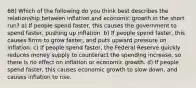 68) Which of the following do you think best describes the relationship between inflation and economic growth in the short run? a) If people spend faster, this causes the government to spend faster, pushing up inflation. b) If people spend faster, this causes firms to grow faster, and puts upward pressure on inflation. c) If people spend faster, the Federal Reserve quickly reduces money supply to counteract the spending increase, so there is no effect on inflation or economic growth. d) If people spend faster, this causes economic growth to slow down, and causes inflation to rise.