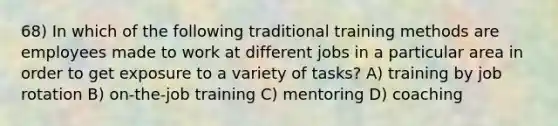 68) In which of the following traditional training methods are employees made to work at different jobs in a particular area in order to get exposure to a variety of tasks? A) training by job rotation B) on-the-job training C) mentoring D) coaching