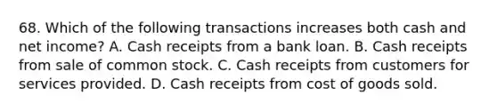 68. Which of the following transactions increases both cash and net income? A. Cash receipts from a bank loan. B. Cash receipts from sale of common stock. C. Cash receipts from customers for services provided. D. Cash receipts from cost of goods sold.