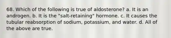 68. Which of the following is true of aldosterone? a. It is an androgen. b. It is the "salt-retaining" hormone. c. It causes the tubular reabsorption of sodium, potassium, and water. d. All of the above are true.