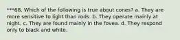 ***68. Which of the following is true about cones? a. They are more sensitive to light than rods. b. They operate mainly at night. c. They are found mainly in the fovea. d. They respond only to black and white.