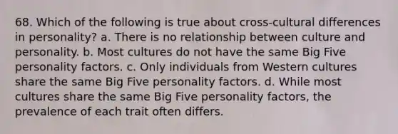 68. Which of the following is true about cross-cultural differences in personality? a. There is no relationship between culture and personality. b. Most cultures do not have the same Big Five personality factors. c. Only individuals from Western cultures share the same Big Five personality factors. d. While most cultures share the same Big Five personality factors, the prevalence of each trait often differs.