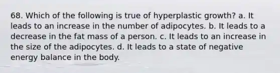 68. Which of the following is true of hyperplastic growth? a. It leads to an increase in the number of adipocytes. b. It leads to a decrease in the fat mass of a person. c. It leads to an increase in the size of the adipocytes. d. It leads to a state of negative energy balance in the body.