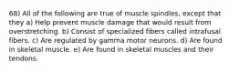 68) All of the following are true of muscle spindles, except that they a) Help prevent muscle damage that would result from overstretching. b) Consist of specialized fibers called intrafusal fibers. c) Are regulated by gamma motor neurons. d) Are found in skeletal muscle. e) Are found in skeletal muscles and their tendons.