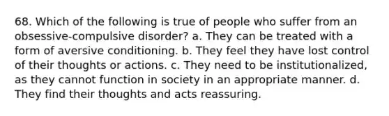 68. Which of the following is true of people who suffer from an obsessive-compulsive disorder? a. They can be treated with a form of aversive conditioning. b. They feel they have lost control of their thoughts or actions. c. They need to be institutionalized, as they cannot function in society in an appropriate manner. d. They find their thoughts and acts reassuring.
