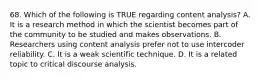 68. Which of the following is TRUE regarding content analysis? A. It is a research method in which the scientist becomes part of the community to be studied and makes observations. B. Researchers using content analysis prefer not to use intercoder reliability. C. It is a weak scientific technique. D. It is a related topic to critical discourse analysis.