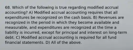 68. Which of the following is true regarding modified accrual accounting? A) Modified accrual accounting requires that all expenditures be recognized on the cash basis. B) Revenues are recognized in the period in which they become available and measurable, and expenditures are recognized at the time a liability is incurred, except for principal and interest on long-term debt. C) Modified accrual accounting is required for all fund financial statements. D) All of the above.