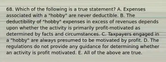 68. Which of the following is a true statement? A. Expenses associated with a "hobby" are never deductible. B. The deductibility of "hobby" expenses in excess of revenues depends upon whether the activity is primarily profit-motivated as determined by facts and circumstances. C. Taxpayers engaged in a "hobby" are always presumed to be motivated by profit. D. The regulations do not provide any guidance for determining whether an activity is profit motivated. E. All of the above are true.