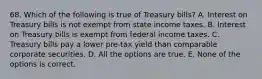 68. Which of the following is true of Treasury bills? A. Interest on Treasury bills is not exempt from state income taxes. B. Interest on Treasury bills is exempt from federal income taxes. C. Treasury bills pay a lower pre-tax yield than comparable corporate securities. D. All the options are true. E. None of the options is correct.