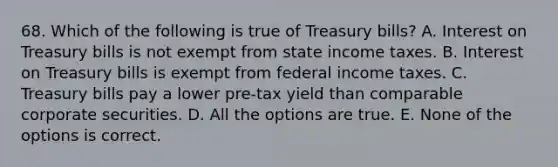 68. Which of the following is true of Treasury bills? A. Interest on Treasury bills is not exempt from state income taxes. B. Interest on Treasury bills is exempt from federal income taxes. C. Treasury bills pay a lower pre-tax yield than comparable corporate securities. D. All the options are true. E. None of the options is correct.