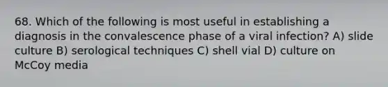 68. Which of the following is most useful in establishing a diagnosis in the convalescence phase of a viral infection? A) slide culture B) serological techniques C) shell vial D) culture on McCoy media