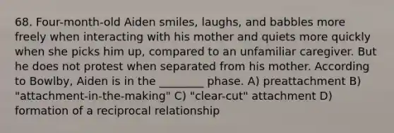 68. Four-month-old Aiden smiles, laughs, and babbles more freely when interacting with his mother and quiets more quickly when she picks him up, compared to an unfamiliar caregiver. But he does not protest when separated from his mother. According to Bowlby, Aiden is in the ________ phase. A) preattachment B) "attachment-in-the-making" C) "clear-cut" attachment D) formation of a reciprocal relationship