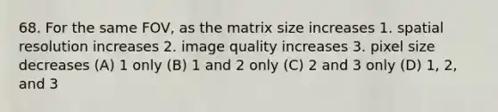 68. For the same FOV, as the matrix size increases 1. spatial resolution increases 2. image quality increases 3. pixel size decreases (A) 1 only (B) 1 and 2 only (C) 2 and 3 only (D) 1, 2, and 3