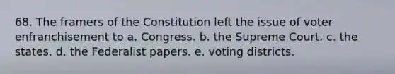 68. The framers of the Constitution left the issue of voter enfranchisement to a. Congress. b. the Supreme Court. c. the states. d. the Federalist papers. e. voting districts.