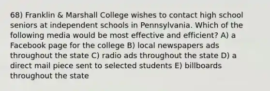 68) Franklin & Marshall College wishes to contact high school seniors at independent schools in Pennsylvania. Which of the following media would be most effective and efficient? A) a Facebook page for the college B) local newspapers ads throughout the state C) radio ads throughout the state D) a direct mail piece sent to selected students E) billboards throughout the state