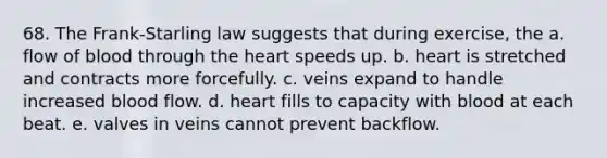 68. The Frank-Starling law suggests that during exercise, the a. flow of blood through the heart speeds up. b. heart is stretched and contracts more forcefully. c. veins expand to handle increased blood flow. d. heart fills to capacity with blood at each beat. e. valves in veins cannot prevent backflow.