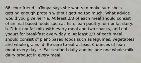 68. Your friend LaTonya says she wants to make sure she's getting enough protein without getting too much. What advice would you give her? a. At least 2/3 of each meal should consist of animal-based foods such as fish, lean poultry, or nonfat dairy. b. Drink nonfat milk with every meal and two snacks, and eat yogurt for breakfast every day. c. At least 2/3 of each meal should consist of plant-based foods such as legumes, vegetables, and whole grains. d. Be sure to eat at least 6 ounces of lean meat every day. e. Eat seafood daily and include one whole-milk dairy product in every meal.