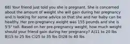 68) Your friend just told you she is pregnant. She is concerned about the amount of weight she will gain during her pregnancy and is looking for some advice so that she and her baby can be healthy. Her pre-pregnancy weight was 155 pounds and she is 5'5" tall. Based on her pre-pregnancy weight, how much weight should your friend gain during her pregnancy? A)11 to 20 lbs B)15 to 25 lbs C)25 to 35 lbs D)28 to 40 lbs