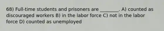 68) Full-time students and prisoners are ________. A) counted as discouraged workers B) in the labor force C) not in the labor force D) counted as unemployed