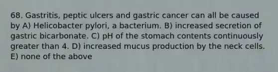 68. Gastritis, peptic ulcers and gastric cancer can all be caused by A) Helicobacter pylori, a bacterium. B) increased secretion of gastric bicarbonate. C) pH of <a href='https://www.questionai.com/knowledge/kLccSGjkt8-the-stomach' class='anchor-knowledge'>the stomach</a> contents continuously <a href='https://www.questionai.com/knowledge/ktgHnBD4o3-greater-than' class='anchor-knowledge'>greater than</a> 4. D) increased mucus production by the neck cells. E) none of the above