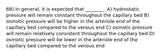 68) In general, it is expected that ________. A) hydrostatic pressure will remain constant throughout the capillary bed B) osmotic pressure will be higher in the arteriole end of the capillary bed compared to the venous end C) osmotic pressure will remain relatively consistent throughout the capillary bed D) osmotic pressure will be lower in the arteriole end of the capillary bed compared to the venous end