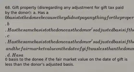 68. Gift property (disregarding any adjustment for gift tax paid by the donor): a. Has a 0 basis to the donee because they did not pay anything for the property. b. Has the same basis to the donee as the donor's adjusted basis if the donee disposes of the property at a gain. c. Has the same basis to the donee as the donor's adjusted basis if the donee disposes of the property at a loss, and the fair market value on the date of gift was less than the donor's adjusted basis. d. Has a0 basis to the donee if the fair market value on the date of gift is less than the donor's adjusted basis.