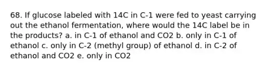 68. If glucose labeled with 14C in C-1 were fed to yeast carrying out the ethanol fermentation, where would the 14C label be in the products? a. in C-1 of ethanol and CO2 b. only in C-1 of ethanol c. only in C-2 (methyl group) of ethanol d. in C-2 of ethanol and CO2 e. only in CO2