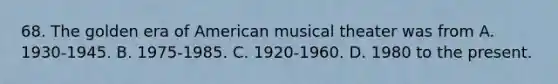 68. The golden era of American musical theater was from A. 1930-1945. B. 1975-1985. C. 1920-1960. D. 1980 to the present.