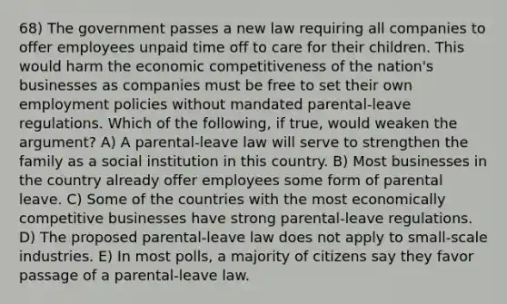 68) The government passes a new law requiring all companies to offer employees unpaid time off to care for their children. This would harm the economic competitiveness of the nation's businesses as companies must be free to set their own employment policies without mandated parental-leave regulations. Which of the following, if true, would weaken the argument? A) A parental-leave law will serve to strengthen the family as a social institution in this country. B) Most businesses in the country already offer employees some form of parental leave. C) Some of the countries with the most economically competitive businesses have strong parental-leave regulations. D) The proposed parental-leave law does not apply to small-scale industries. E) In most polls, a majority of citizens say they favor passage of a parental-leave law.