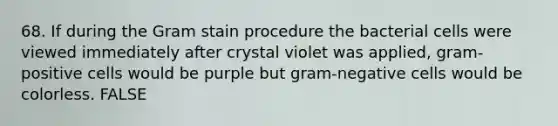 68. If during the Gram stain procedure the bacterial cells were viewed immediately after crystal violet was applied, gram-positive cells would be purple but gram-negative cells would be colorless. FALSE