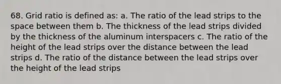 68. Grid ratio is defined as: a. The ratio of the lead strips to the space between them b. The thickness of the lead strips divided by the thickness of the aluminum interspacers c. The ratio of the height of the lead strips over the distance between the lead strips d. The ratio of the distance between the lead strips over the height of the lead strips