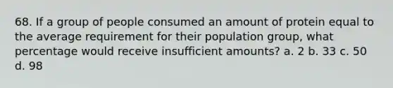 68. If a group of people consumed an amount of protein equal to the average requirement for their population group, what percentage would receive insufficient amounts? a. 2 b. 33 c. 50 d. 98